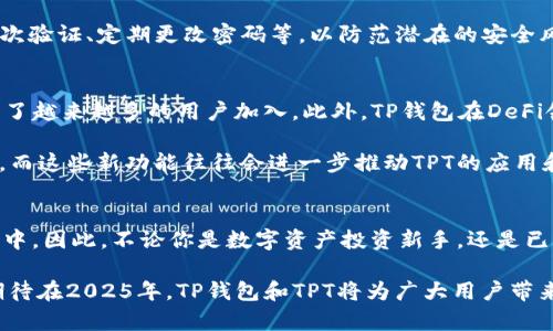 探索TP钱包中的TPT：你必须了解的2025年数字资产!  
TP钱包,TPT,数字资产,钱包安全/guanjianci

什么是TP钱包？
TP钱包（TokenPocket Wallet）是一款多链数字资产钱包，专为区块链用户设计。它支持多种主流公链资产，旨在为用户提供安全、简单、快捷的数字资产管理体验。TP钱包不仅可以存储Token（代币）和各类数字货币，还可以进行交易、跨链转账以及参与DeFi（去中心化金融）活动。此外，TP钱包还具备良好的用户界面，让初学者也能轻松上手。

TPT是什么？
TPT（TokenPocket Token）是TP钱包的平台币，旨在为TP钱包的用户提供更优质的服务与收益。TPT可以用于钱包内的多种服务，例如手续费抵扣、参与项目、投资资产等。同时，TPT的持有者在TP钱包内享有一定的权益，例如优先购买新项目、参与IDO（初始代币发行）等，从而让用户在数字资产投资中获得更多的机会。

TPT的特点与优势
首先，TPT作为TP钱包的原生代币，其流通性和使用场景十分广泛。用户可以通过持有TPT享受钱包内的各种优惠服务，例如在进行交易时享受手续费的折扣。其次，TPT在TP钱包生态系统内具有一定的治理权，持有者可以参与到钱包未来的发展和决策中，提升了用户的参与感与归属感。

此外，TPT的增长潜力也备受关注。在区块链行业快速发展的当下，不少用户看好TPT的未来价值表现。由于TP钱包的用户基数和交易量不断增加，TPT的需求也随之上升。同时，TP钱包持续推出新的功能和服务，进一步增强了TPT的应用价值。因此，有分析师预计，TPT在2025年可能会实现较大的增值空间。

如何获取和使用TPT?
获取TPT的方式有很多种。用户可以通过在TP钱包内进行交易、参与质押活动、参加平台的各种促销活动获取TPT。此外，用户还可以通过购买方式从其他交易所或平台进行获取，只需在支持TPT交易的数字货币交易所进行买入即可。

在获取到TPT后，用户可以通过TP钱包进行多种操作。例如，用户可以将TPT用于抵扣手续费，充分利用其钱包提供的福利。此外，还有一些DeFi项目可能会接受TPT作为抵押品，让用户可以通过借贷等方式进行金融操作，从而实现资产增值。

投资TPT的风险与注意事项
尽管TPT具有一定的投资优势，但也潜藏着风险。首先，任何数字资产的价格波动都具有不确定性，投资者在购买前需充分理解市场情况。TPT的价格可能受到市场情绪、TP钱包的更新和行业动态等多种因素的影响。

其次，作为一款数字货币，TPT可能面临网络安全、合约风险等。因此，用户在使用TP钱包或投资TPT时，应提高警惕，选择良好的安全措施，例如使用二次验证、定期更改密码等，以防范潜在的安全风险。

TP钱包与TPT的未来展望
随着区块链技术的不断进步，TP钱包也在积极追踪市场趋势，开发新的功能，加强用户的使用体验。其在安全性、实用性和用户友好方面的不断，吸引了越来越多的用户加入。此外，TP钱包在DeFi领域的探索和布局，也让TPT的地位愈加重要。

展望未来，TP钱包与TPT的结合将会为用户带来更多的可能性。例如，TP钱包可能会与其他区块链平台进行更深层次的合作，推出更便捷的跨链服务。而这些新功能往往会进一步推动TPT的应用和需求，提升其长期投资价值。因此，跟踪TP钱包的动态，了解市场的变化，将是投资者正确把握时机的关键。

总结
TP钱包中的TPT作为其平台币，具有独特的价值与应用潜力。通过了解TP钱包以及TPT的特点与投资策略，用户能够更加从容地参与到数字资产投资中。因此，不论你是数字资产投资新手，还是已经拥有丰富经验的投资者，TPT都是一个值得注意的项目。

总之，TP钱包与TPT的结合为用户提供了多样化的选择。随着区块链技术的不断发展与普及，远见卓识的投资者可以利用这一时机，提前布局。我们期待在2025年，TP钱包和TPT将为广大用户带来更多的惊喜!