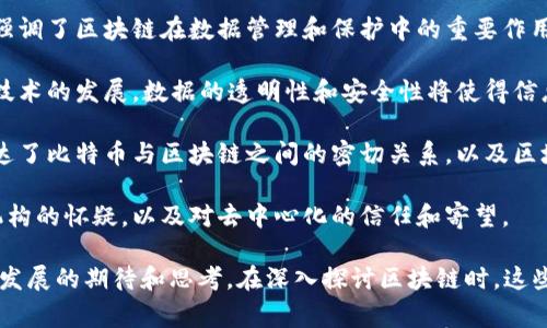 区块链作为一种新兴的技术和理念，吸引了很多思想家、企业家和开发者的关注。以下是一些与区块链相关的名句，它们不仅反映了区块链的技术特性，还蕴含了对其潜力和未来的思考：

1. **“区块链是互联网的未来。”**——一些技术专家认为，区块链将是重塑互联网的重要技术基础。

2. **“区块链是一种信任机制。”**——区块链的去中心化特性使其成为建立信任的新方式，尤其在不需要中介的交易中。

3. **“我们正处于区块链的初期阶段，就像互联网在20世纪90年代的样子。”**——这句话强调了区块链的巨大潜力以及它在未来可能带来的变革。

4. **“区块链技术将重新定义我们的经济和社会结构。”**——该论述反映了区块链在金融、法律以及多种行业中可能带来的根本性变化。

5. **“数据是新的石油，而区块链是开采数据的工具。”**——这句话强调了区块链在数据管理和保护中的重要作用。

6. **“在未来，拥有数据掌控力的人将掌握权力。”**——随着区块链技术的发展，数据的透明性和安全性将使得信息拥有者在社会中占据重要地位。

7. **“比特币是数字黄金，区块链是雕刻它的工具。”**——这句话传达了比特币与区块链之间的密切关系，以及区块链作为支撑比特币价值的基础。

8. **“去中心化是未来的一部分。”**——反映了人们对传统中心化机构的怀疑，以及对去中心化的信任和寄望。

这些名句不仅反映了区块链技术的核心思想，还传达了人们对其未来发展的期待和思考。在深入探讨区块链时，这些名句可以作为启发，帮助我们理解区块链的潜力与挑战。