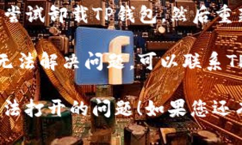 抱歉，您遇到TP钱包无法打开的问题。这里有一些解决问题的建议：

1. **检查网络连接**：确保您的设备连接到互联网，尝试用其他应用程序测试网络是否正常工作。

2. **更新应用程序**：检查TP钱包是否需要更新。在应用商店中搜索TP钱包，查看是否有可用的更新。

3. **重启应用程序**：完全关闭TP钱包应用程序，然后重新启动。

4. **清除缓存**：如果您使用的是移动设备，前往设置中找到应用管理，选择TP钱包，清除缓存。

5. **重新安装应用**：如果问题依旧，尝试卸载TP钱包，然后重新下载并安装。

6. **联系客服支持**：如果以上步骤无法解决问题，可以联系TP钱包的客服获取进一步的帮助。

希望这些建议能帮助您解决TP钱包无法打开的问题！如果您还有其他疑问，请随时问我。