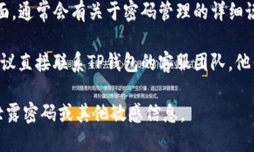若您在寻找TP钱包的登录密码或相关信息，请遵循以下步骤：

1. **检查注册邮箱或手机**：在您注册TP钱包时，系统应该会向您提供的邮箱或手机发送确认信息，检查这些地方是否有登录信息或临时密码。

2. **使用“忘记密码”功能**：如果您忘记了密码，可以尝试登录页面的“忘记密码”选项。系统会引导您通过注册时的邮箱或手机号码重置密码。

3. **查看官方帮助文档**：访问TP钱包的官方支持页面，通常会有关于密码管理的详细说明和常见问题解答。

4. **联系客服**：如果以上步骤无法解决您的问题，建议直接联系TP钱包的客服团队，他们可以提供专业的帮助。

请注意要保护好您的个人信息和账户安全，不要随意泄露密码或其他敏感信息。