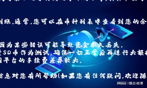 要将SD币提到TP钱包，您可以按照以下步骤进行操作。请注意，这些步骤可能会根据所使用的交易平台和钱包类型有所不同。以下是一般的步骤：

### 步骤 1：准备工作
首先，确保您已经在TP钱包中创建了一个账户，并且您已经完成了KYC（身份验证）步骤（如果TP钱包要求的话）。同时，您还需要一个可以提币的交易所账户，存有SD币。

### 步骤 2：获取TP钱包地址
1. **打开TP钱包**：启动您的TP钱包应用。
2. **选择SD币**：在钱包中找到SD币。如果您尚未添加SD币，可以通过“添加币种”选项进行搜索并添加。
3. **获取收款地址**：点击SD币的选项，然后选择“接收”或“收款”以获取您的SD币钱包地址。请确保复制正确的地址。

### 步骤 3：登录交易所账户
1. **访问交易所**：使用您的账户信息登录到您存有SD币的交易所。
2. **进入提币页面**：在交易所的主界面中找到“提币”或“提现”选项，通常在账户或资金管理的部分。

### 步骤 4：填写提币信息
1. **选择SD币**：在提币页面中选择SD币作为提币的资产。
2. **粘贴TP钱包地址**：将您在TP钱包中复制的SD币地址粘贴到提币地址栏中。
3. **填写提币数量**：输入您想要提取的SD币数量，请注意交易所可能会有最低提币限制和手续费（确保在提取之前确认这些信息）。

### 步骤 5：确认提币
1. **确认信息**：仔细检查您输入的信息，确保地址、数量和币种都正确无误。
2. **完成验证**：根据交易所的要求，完成任何可能的安全验证，例如输入二次验证码（2FA）、邮箱确认等。
3. **提交申请**：点击“提交”或“确认”按钮完成提币请求。

### 步骤 6：等待到账
提币请求提交后，您需要等待交易所处理转账。通常，处理时间可能从几分钟到几个小时不等，具体取决于交易所的处理速度和网络负载。

### 步骤 7：确认到账
一旦提币完成，您可以再次打开TP钱包，检查SD币是否成功到账。通常，您可以在币种列表中查看到您的余额变化。

### 注意事项
- **确认地址**：在提币之前，确保您输入的地址是准确的，因为某些错误可能导致资金永久丢失。
- **测试转账**：如果您是一名新用户，可以先尝试提取少量SD币作为测试，确保一切正常后再进行大额提币。
- **交易手续费**：注意交易所提币时可能收取手续费，不同平台的手续费差异较大。

通过以上步骤，您就可以成功将SD币提到TP钱包。希望这些信息对您有所帮助！如果您有任何疑问，欢迎随时询问。