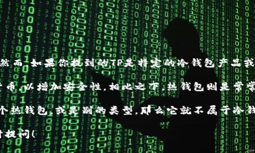 TP（Trust Platform）通常指的是一种智能合约平台或电子钱包；然而，如果你提到的TP是特定的冷钱包产品或服务，比如“TP钱包”或者“TP冷钱包”，需要明确具体名称或上下文。

冷钱包通常是指一种不与互联网直接连接的钱包，用于存储加密货币，以增加安全性。相比之下，热钱包则是常常在线的，便于快速交易但相对安全性较低。

如果TP是指一种冷钱包，那么你可以认为它属于冷钱包；如果它是个热钱包，或是别的类型，那么它就不属于冷钱包。具体来说，你可以查阅这个钱包的官方资料以获取准确答复。

如果你对冷钱包有更深入的兴趣或者有其他相关问题，也可以随时提问！